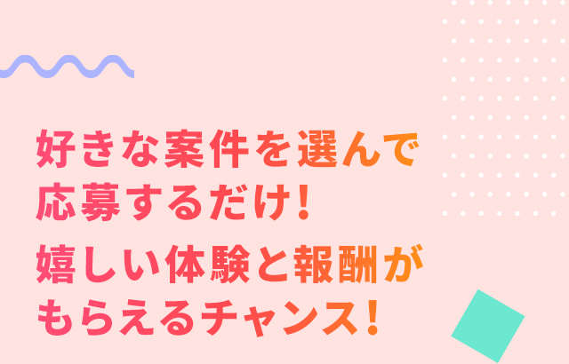 好きな案件を選んで応募するだけ！嬉しい体験と報酬がもらえるチャンス！