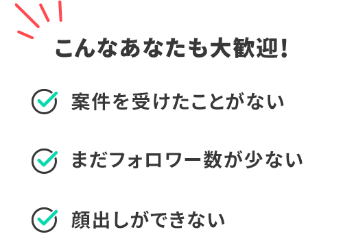 こんなあなたも大歓迎! 案件を受けたことがない まだフォロワー数が少ない 顔出しができない